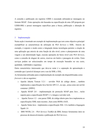 A consulta e publicação em registros UDDI é executada utilizando-se mensagens no
formato SOAP . Estas operações são baseadas na especificação de uma API proposta por
UDDI.ORG e possui mensagens especificas para a busca, publicação e alteração de
registros.



3   Implementação
Nesta seção é mostrado um exemplo de implementação que tem como objectivo principal
exemplificar as características da utilização de Web Services e XML. Através do
exemplo, é exposto o modo como a integração destas tecnologias permite a criação de
uma aplicação que através de uma função de alto nível, como o planejamento de uma
viagem a um determinado lugar, executa operações de baixo nível com Web Services,
como a consulta de aluguer de carros, reservas em hotéis e passagens de aviões. Estes
serviços podem ser seleccionados em tempo de execução baseados no seu custo,
qualidade, viabilidade e segurança.
Outra característica interessante que deve-se notar é a separação da apresentação e
conteúdo que é possível alcançar com o uso de XML e XSL.
As ferramentas utilizadas para a implementação do exemplo são disponibilizadas como
freeware e são as seguintes:
    o Apache Jakarta Tomcat 3.2.1 – servidor Web de código aberto , também
        implementa a especificação Java Servlet API 2.2 , ou seja , actua como um servlet
        container. [JSP01]
    o   Apache SOAP 2.0 – implementação do protocolo SOAP para Java , inclui
        suporte para a especificação SOAP 1.1 e integra o servidor web.
    o    Apache Xerces 1.2 – este parser XML de código aberto para Java implementa as
        especificações XML mais recentes , bem como DOM e SAX .
    o   Apache Xalan Java – implementa a especificação XSL 1.0 e também a linguagem
        Xpath 1.0 .
    o   IBM WSTK 2.4 – Web Services ToolKit da IBM, fornece ferramentas úteis no
        processo de desenvolvimento e publicação de Web Services.




                                                                                      19
 