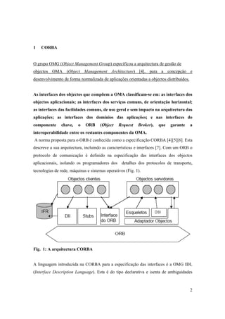 1   CORBA


O grupo OMG (Object Management Group) especificou a arquitectura de gestão de
objectos OMA (Object Management Architecture) [4], para a concepção e
desenvolvimento de forma normalizada de aplicações orientadas a objectos distribuídos.


As interfaces dos objectos que compõem a OMA classificam-se em: as interfaces dos
objectos aplicacionais; as interfaces dos serviços comuns, de orientação horizontal;
as interfaces das facilidades comuns, de uso geral e sem impacto na arquitectura das
aplicações; as interfaces dos domínios das aplicações; e nas interfaces do
componente     chave,    o   ORB      (Object   Request    Broker),   que   garante      a
interoperabilidade entre os restantes componentes da OMA.
A norma proposta para o ORB é conhecida como a especificação CORBA [4][5][6]. Esta
descreve a sua arquitectura, incluindo as características e interfaces [7]. Com um ORB o
protocolo de comunicação é definido na especificação das interfaces dos objectos
aplicacionais, isolando os programadores dos detalhes dos protocolos de transporte,
tecnologias de rede, máquinas e sistemas operativos (Fig. 1).




Fig. 1: A arquitectura CORBA


A linguagem introduzida na CORBA para a especificação das interfaces é a OMG IDL
(Interface Description Language). Esta é do tipo declarativa e isenta de ambiguidades



                                                                                         2
 
