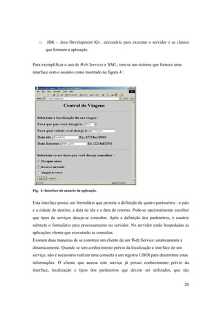 o    JDK – Java Development Kit , necessário para executar o servidor e as classes
        que formam a aplicação.


Para exemplificar o uso de Web Services e XML, tem-se um sistema que fornece uma
interface com o usuário como mostrado na figura 4 :




Fig. 4: Interface do usuário da aplicação.


Esta interface possui um formulário que permite a definição de quatro parâmetros : o país
e a cidade de destino, a data de ida e a data de retorno. Pode-se opcionalmente escolher
que tipos de serviços deseja-se consultar. Após a definição dos parâmetros, o usuário
submete o formulário para processamento no servidor. No servidor estão hospedadas as
aplicações cliente que executarão as consultas.
Existem duas maneiras de se construir um cliente de um Web Service: estaticamente e
dinamicamente. Quando se tem conhecimento prévio da localização e interface de um
serviço, não é necessário realizar uma consulta a um registro UDDI para determinar estas
informações. O cliente que acessa este serviço já possui conhecimento prévio da
interface, localização e tipos dos parâmetros que devem ser utilizados, que são


                                                                                      20
 