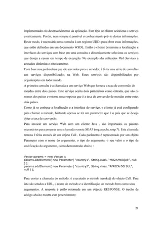 implementados no desenvolvimento da aplicação. Este tipo de cliente seleciona o serviço
estaticamente. Porém, nem sempre é possível o conhecimento prévio destas informações.
Deste modo, é necessário uma consulta à um registro UDDI para obter estas informações,
que estão definidas em um documento WSDL. Então o cliente determina a localização e
interfaces do serviços com base em uma consulta e dinamicamente seleciona os serviços
que deseja a cessar em tempo de execução. No exemplo são utilizados Web Services a
cessados dinâmica e estaticamente.
Com base nos parâmetros que são enviados para o servidor, é feita uma série de consultas
aos serviços disponibilizados na Web. Estes serviços são disponibilizados por
organizações em todo mundo.
A primeira consulta é a chamada a um serviço Web que fornece a taxa de conversão de
moedas entre dois países. Este serviço aceita dois parâmetros como entrada, que são os
nomes dos países e retorna uma resposta que é a taxa de conversão de moedas entre estes
dois países.
Como já se conhece a localização e a interface do serviço, o cliente já está configurado
para chamar o método, bastando apenas se ter um parâmetro que é o país que se deseja
obter a taxa de conversão.
Para invocar um serviço Web com um cliente Java , são importados os pacotes
necessários para preparar uma chamada remota SOAP (org.apache.soap.*). Esta chamada
remota é feita através de um objeto Call . Cada parâmetro é representado por um objeto
Parameter com o nome do argumento, o tipo do argumento, o seu valor e o tipo de
codificação do argumento, como demonstrado abaixo :


Vector params = new Vector();
params.addElement( new Parameter( "country1", String.class, “MOZAMBIQUE”, null
) );
params.addElement( new Parameter( "country2", String.class, “AFRICA DO SUL”,
null ) );


Para enviar a chamada do método, é executado o método invoke() do objeto Call. Para
isto são setados a URL, o nome do método e a identificação do método bem como seus
argumentos. A resposta é então retornada em um objecto RESPONSE. O trecho de
código abaixo mostra este procedimento:



                                                                                      21
 