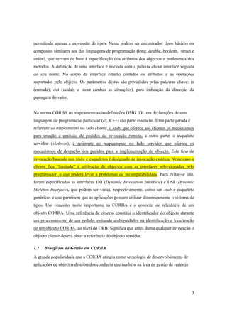 permitindo apenas a expressão de tipos. Nesta podem ser encontrados tipos básicos ou
compostos similares aos das linguagens de programação (long, double, boolean, struct e
union), que servem de base à especificação dos atributos dos objectos e parâmetros dos
métodos. A definição de uma interface é iniciada com a palavra chave interface seguida
do seu nome. No corpo da interface estarão contidos os atributos e as operações
suportadas pelo objecto. Os parâmetros destas são precedidos pelas palavras chave: in
(entrada); out (saída); e inout (ambas as direcções), para indicação da direcção da
passagem do valor.


Na norma CORBA os mapeamentos das definições OMG IDL em declarações de uma
linguagem de programação particular (ex. C++) são parte essencial. Uma parte gerada é
referente ao mapeamento no lado cliente, o stub, que oferece aos clientes os mecanismos
para criação e emissão de pedidos de invocação remota; a outra parte, o esqueleto
servidor (skeleton), é referente ao mapeamento no lado servidor que oferece os
mecanismos de despacho dos pedidos para a implementação do objecto. Este tipo de
invocação baseado nos stubs e esqueletos é designado de invocação estática. Neste caso o
cliente fica “limitado” à utilização de objectos com as interfaces seleccionadas pelo
programador, o que poderá levar a problemas de incompatibilidade. Para evitar-se isto,
foram especificadas as interfaces DII (Dynamic Invocation Interface) e DSI (Dynamic
Skeleton Interface), que podem ser vistas, respectivamente, como um stub e esqueleto
genéricos e que permitem que as aplicações possam utilizar dinamicamente o sistema de
tipos. Um conceito muito importante na CORBA é o conceito de referência de um
objecto CORBA. Uma referência de objecto constitui o identificador do objecto durante
um processamento de um pedido, evitando ambiguidades na identificação e localização
de um objecto CORBA, ao nível do ORB. Significa que antes duma qualquer invocação o
objecto cliente deverá obter a referência do objecto servidor.

1.1   Benefícios da Gestão em CORBA
A grande popularidade que a CORBA atingiu como tecnologia de desenvolvimento de
aplicações de objectos distribuídos conduziu que também na área de gestão de redes já




                                                                                        3
 