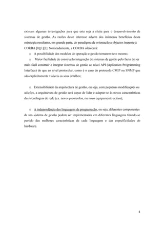 existam algumas investigações para que esta seja a eleita para o desenvolvimento de
sistemas de gestão. As razões deste interesse advém dos inúmeros benefícios desta
estratégia resultante, em grande parte, do paradigma de orientação a objectos inerente à
CORBA [8][1][2]. Nomeadamente, a CORBA oferecerá:
   o A possibilidade dos modelos de operação e gestão tornarem-se o mesmo;
   o    Maior facilidade de construção integração de sistemas de gestão pelo facto de ser
mais fácil construir e integrar sistemas de gestão ao nível API (Aplication Programming
Interface) do que ao nível protocolar, como é o caso do protocolo CMIP ou SNMP que
são explicitamente visíveis os seus detalhes;


   o Extensibilidade da arquitectura de gestão, ou seja, com pequenas modificações ou
adições, a arquitectura de gestão será capaz de lidar e adaptar-se às novas características
das tecnologias de rede (ex. novos protocolos, ou novo equipamento activo);


   o A independência das linguagens de programação, ou seja, diferentes componentes
de um sistema de gestão podem ser implementados em diferentes linguagens tirando-se
partido das melhores características de cada linguagem e das especificidades do
hardware.




                                                                                           4
 