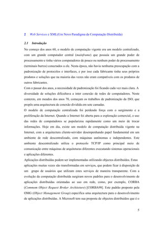 2     Web Services e XML(Um Novo Paradigma da Computação Distribuída)

2.1    Introdução
No começo dos anos 60, o modelo de computação vigente era um modelo centralizado,
com um grande computador central (mainframe) que possuía um grande poder de
processamento e tinha vários computadores de pouco ou nenhum poder de processamento
(terminais burros) conectados a ele. Nesta época, não havia nenhuma preocupação com a
padronização de protocolos e interfaces, e por isso cada fabricante tinha seus próprios
produtos e soluções que na maioria das vezes não eram compatíveis com os produtos de
outros fabricantes.
Com o passar dos anos, a necessidade de padronização foi ficando cada vez mais clara. A
diversidade de soluções dificultava a inter conexão de redes de computadores. Neste
contexto, em meados dos anos 70, começam os trabalhos de padronização da ISO, que
propôs uma arquitectura de conexão dividida em sete camadas.
O modelo de computação centralizada foi perdendo força com o surgimento e a
proliferação da Internet. Quando a Internet foi aberta para a exploração comercial, o uso
das redes de computadores se popularizou rapidamente como um meio de trocar
informações. Hoje em dia, existe um modelo de computação distribuída vigente na
Internet, com a arquitectura cliente-servidor desempenhando papel fundamental em um
ambiente de rede descentralizado, com máquinas autônomas e independentes. Este
ambiente descentralizado utiliza o protocolo TCP/IP como principal meio de
comunicação entre máquinas de arquiteturas diferentes executando sistemas operacionais
e aplicações diferentes.
Aplicações distribuídas podem ser implementadas utilizando objectos distribuídos. Estas
aplicações muitas vezes são transformadas em serviços, que podem ficar à disposição de
um     grupo de usuários que utilizam estes serviços de maneira transparente. Com a
evolução da computação distribuída surgiram novos padrões para o desenvolvimento de
aplicações distribuídas orientadas ao uso em rede, como, por exemplo, CORBA
(Commom Object Request Broker Architeture) [CORBA98]. Este padrão proposto pela
OMG (Object Management Group) especifica uma arquitectura para o desenvolvimento
de aplicações distribuídas. A Microsoft tem sua proposta de objectos distribuídos que é o


                                                                                          5
 