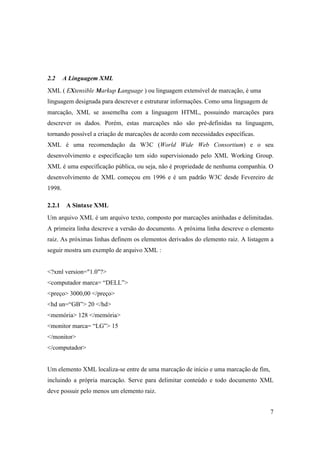 2.2     A Linguagem XML
XML ( EXtensible Markup Language ) ou linguagem extensível de marcação, é uma
linguagem designada para descrever e estruturar informações. Como uma linguagem de
marcação, XML se assemelha com a linguagem HTML, possuindo marcações para
descrever os dados. Porém, estas marcações não são pré-definidas na linguagem,
tornando possível a criação de marcações de acordo com necessidades específicas.
XML é uma recomendação da W3C (World Wide Web Consortium) e o seu
desenvolvimento e especificação tem sido supervisionado pelo XML Working Group.
XML é uma especificação pública, ou seja, não é propriedade de nenhuma companhia. O
desenvolvimento de XML começou em 1996 e é um padrão W3C desde Fevereiro de
1998.

2.2.1    A Sintaxe XML
Um arquivo XML é um arquivo texto, composto por marcações aninhadas e delimitadas.
A primeira linha descreve a versão do documento. A próxima linha descreve o elemento
raiz. As próximas linhas definem os elementos derivados do elemento raiz. A listagem a
seguir mostra um exemplo de arquivo XML :


<?xml version="1.0"?>
<computador marca= “DELL”>
<preço> 3000,00 </preço>
<hd un=“GB”> 20 </hd>
<memória> 128 </memória>
<monitor marca= “LG”> 15
</monitor>
</computador>


Um elemento XML localiza-se entre de uma marcação de início e uma marcação de fim,
incluindo a própria marcação. Serve para delimitar conteúdo e todo documento XML
deve possuir pelo menos um elemento raiz.


                                                                                     7
 