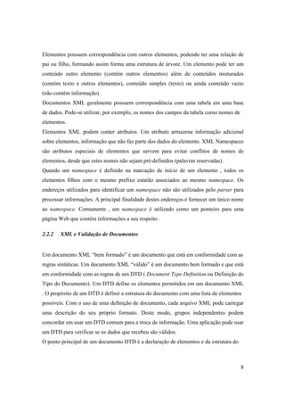 Elementos possuem correspondência com outros elementos, podendo ter uma relação de
pai ou filho, formando assim forma uma estrutura de árvore. Um elemento pode ter um
conteúdo outro elemento (contém outros elementos) além de conteúdos misturados
(contém texto e outros elementos), conteúdo simples (texto) ou ainda conteúdo vazio
(não contém informação).
Documentos XML geralmente possuem correspondência com uma tabela em uma base
de dados. Pode-se utilizar, por exemplo, os nomes dos campos da tabela como nomes de
elementos.
Elementos XML podem conter atributos. Um atributo armazena informação adicional
sobre elementos, informação que não faz parte dos dados do elemento. XML Namespaces
são atributos especiais de elementos que servem para evitar conflitos de nomes de
elementos, desde que estes nomes não sejam pré-definidos (palavras reservadas).
Quando um namespace é definido na marcação de início de um elemento , todos os
elementos filhos com o mesmo prefixo estarão associados ao mesmo namespace. Os
endereços utilizados para identificar um namespace não são utilizados pelo parser para
processar informações. A principal finalidade destes endereços é fornecer um único nome
ao namespace. Comumente , um namespace é utilizado como um ponteiro para uma
página Web que contém informações a seu respeito .

2.2.2   XML e Validação de Documentos


Um documento XML “bem formado” é um documento que está em conformidade com as
regras sintáticas. Um documento XML “válido” é um documento bem formado e que está
em conformidade com as regras de um DTD ( Document Type Definition ou Definição do
Tipo do Documento). Um DTD define os elementos permitidos em um documento XML
. O propósito de um DTD é definir a estrutura do documento com uma lista de elementos
possíveis. Com o uso de uma definição de documento, cada arquivo XML pode carregar
uma descrição do seu próprio formato. Deste modo, grupos independentes podem
concordar em usar um DTD comum para a troca de informação. Uma aplicação pode usar
um DTD para verificar se os dados que recebeu são válidos.
O ponto principal de um documento DTD é a declaração de elementos e da estrutura do



                                                                                       8
 