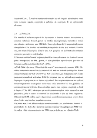 documento XML. É possível declarar um elemento ou um conjunto de elementos como
uma expressão regular, permitindo a definição da ocorrência de um determinado
elemento.



2.3   As APIs XML
Um módulo de software capaz de ler documentos e fornecer acesso a seu conteúdo e
estrutura é chamado de XML parser e a interface de programação, incluindo os nomes
dos métodos e atributos é uma API XML. Desenvolvedores são livres para implementar
suas próprias APIs, levando em consideração os padrões aceitos pela indústria. Fazendo
isto, um desenvolvedor pode escrever uma API que pode ser executada em diferentes
ambientes sem maiores modificações.
Existem varias interfaces de programação (APIs) desenvolvidas ou em desenvolvimento
para a manipulação de XML, porém, as duas principais especificações que estão se
tornando padrões industriais são : SAX e DOM.
A XML DOM (Document Object Model) é uma API abstrata para documentos XML. Ela
define uma maneira na qual um documento XML pode ser acessado e manipulado. Como
uma especificação da W3C (World Wide Web Consortium), ela fornece uma API padrão
para uma variedade de aplicações. DOM foi projetado para ser utilizado com qualquer
linguagem de programação ou sistema operacional. Para arquivos extensos isto pode se
tornar um problema. Se um grande arquivo está sendo transmitido via rede, pode não ser
conveniente esperar o término de download do arquivo para começar a manipulá-lo. SAX
( Simple API for XML) não requer que um documento completo esteja na memória para
processá-lo, pois o acesso ao conteúdo do documento é feita de forma seqüencial.
Diferente de DOM, onde o arquivo é percorrido seguindo uma estrutura de árvore. Além
disso, SAX é uma interface baseada em eventos.
Um parser XML é um processador que lê um documento XML e determina a estrutura e
propriedades dos dados. Se o parser vai além das regras de validação para um XML bem
formado e valida o documento com um DTD, o parser é dito ser um validador XML.




                                                                                       9
 