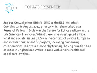 TODAY’S PRESENTER
10/07/2018
Jasjote Grewal joined BBMRI-ERIC as the ELSI Helpdesk
Coordinator in August 2017, prior to wh...