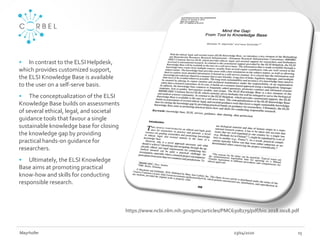 23/04/2020Mayrhofer 15
• In contrast to the ELSI Helpdesk,
which provides customized support,
the ELSI Knowledge Base is available
to the user on a self-serve basis.
• The conceptualization of the ELSI
Knowledge Base builds on assessments
of several ethical, legal, and societal
guidance tools that favour a single
sustainable knowledge base for closing
the knowledge gap by providing
practical hands-on guidance for
researchers.
• Ultimately, the ELSI Knowledge
Base aims at promoting practical
know-how and skills for conducting
responsible research.
https://www.ncbi.nlm.nih.gov/pmc/articles/PMC6308279/pdf/bio.2018.0018.pdf
 