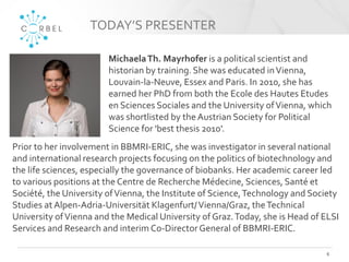 TODAY’S PRESENTER
6
MichaelaTh. Mayrhofer is a political scientist and
historian by training. She was educated inVienna,
Louvain-la-Neuve, Essex and Paris. In 2010, she has
earned her PhD from both the Ecole des Hautes Etudes
en Sciences Sociales and the University ofVienna, which
was shortlisted by the Austrian Society for Political
Science for 'best thesis 2010'.
Prior to her involvement in BBMRI-ERIC, she was investigator in several national
and international research projects focusing on the politics of biotechnology and
the life sciences, especially the governance of biobanks. Her academic career led
to various positions at the Centre de Recherche Médecine, Sciences, Santé et
Société, the University ofVienna, the Institute of Science,Technology and Society
Studies at Alpen-Adria-Universität Klagenfurt/Vienna/Graz, theTechnical
University ofVienna and the Medical University of Graz.Today, she is Head of ELSI
Services and Research and interim Co-DirectorGeneral of BBMRI-ERIC.
 