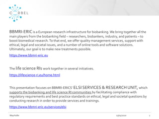 23/04/2020Mayrhofer 7
BBMRI-ERICis a European research infrastructure for biobanking. We bring together all the
main players from the biobanking field – researchers, biobankers, industry, and patients – to
boost biomedical research.To that end, we offer quality management services, support with
ethical, legal and societal issues, and a number of online tools and software solutions.
Ultimately, our goal is to make new treatments possible.
https://www.bbmri-eric.eu
The life science RIs work together in several initiatives.
https://lifescience-ri.eu/home.html
This presentation focuses on BBMRI-ERICS’ ELSI SERVICES & RESEARCH UNIT, which
supports the biobanking and life science RI communities by facilitating compliance with
regulatory requirements and best practice standards on ethical, legal and societal questions by
conducting research in order to provide services and trainings.
https://www.bbmri-eric.eu/services/elsi
 