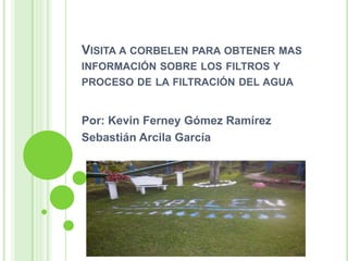 VISITA A CORBELEN PARA OBTENER MAS
INFORMACIÓN SOBRE LOS FILTROS Y
PROCESO DE LA FILTRACIÓN DEL AGUA


Por: Kevin Ferney Gómez Ramírez
Sebastián Arcila García
 