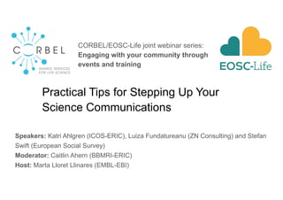 Practical Tips for Stepping Up Your
Science Communications
Speakers: Katri Ahlgren (ICOS-ERIC), Luiza Fundatureanu (ZN Consulting) and Stefan
Swift (European Social Survey)
Moderator: Caitlin Ahern (BBMRI-ERIC)
Host: Marta Lloret Llinares (EMBL-EBI)
CORBEL/EOSC-Life joint webinar series:
Engaging with your community through
events and training
 