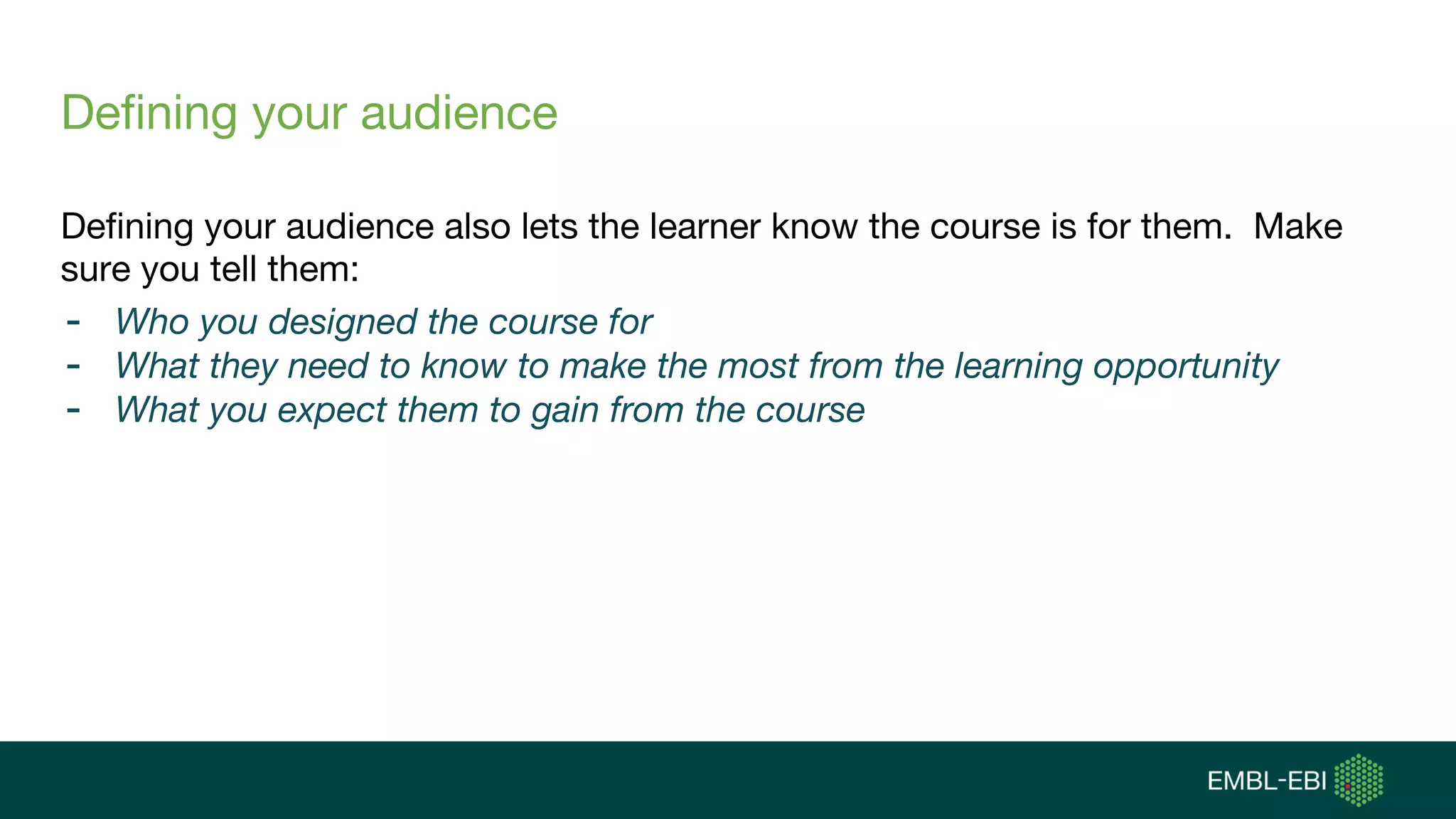 Defining your audience
Defining your audience also lets the learner know the course is for them. Make
sure you tell them:
- Who you designed the course for
- What they need to know to make the most from the learning opportunity
- What you expect them to gain from the course
 