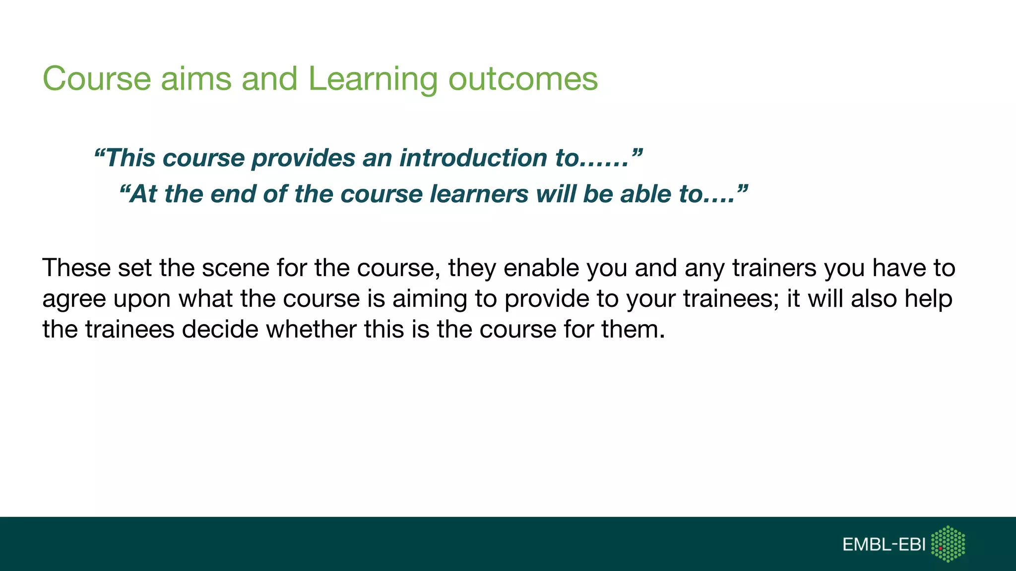 Course aims and Learning outcomes
“This course provides an introduction to……”
“At the end of the course learners will be able to….”
These set the scene for the course, they enable you and any trainers you have to
agree upon what the course is aiming to provide to your trainees; it will also help
the trainees decide whether this is the course for them.
 
