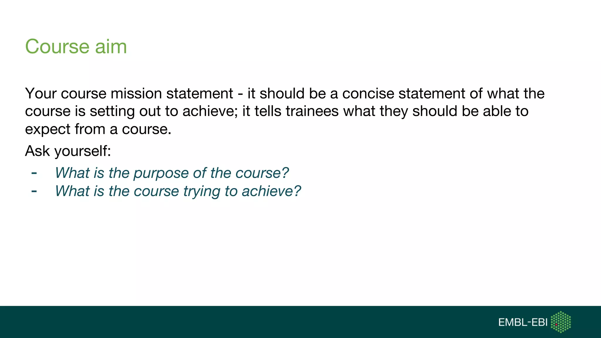 Course aim
Your course mission statement - it should be a concise statement of what the
course is setting out to achieve; it tells trainees what they should be able to
expect from a course.
Ask yourself:
- What is the purpose of the course?
- What is the course trying to achieve?
 