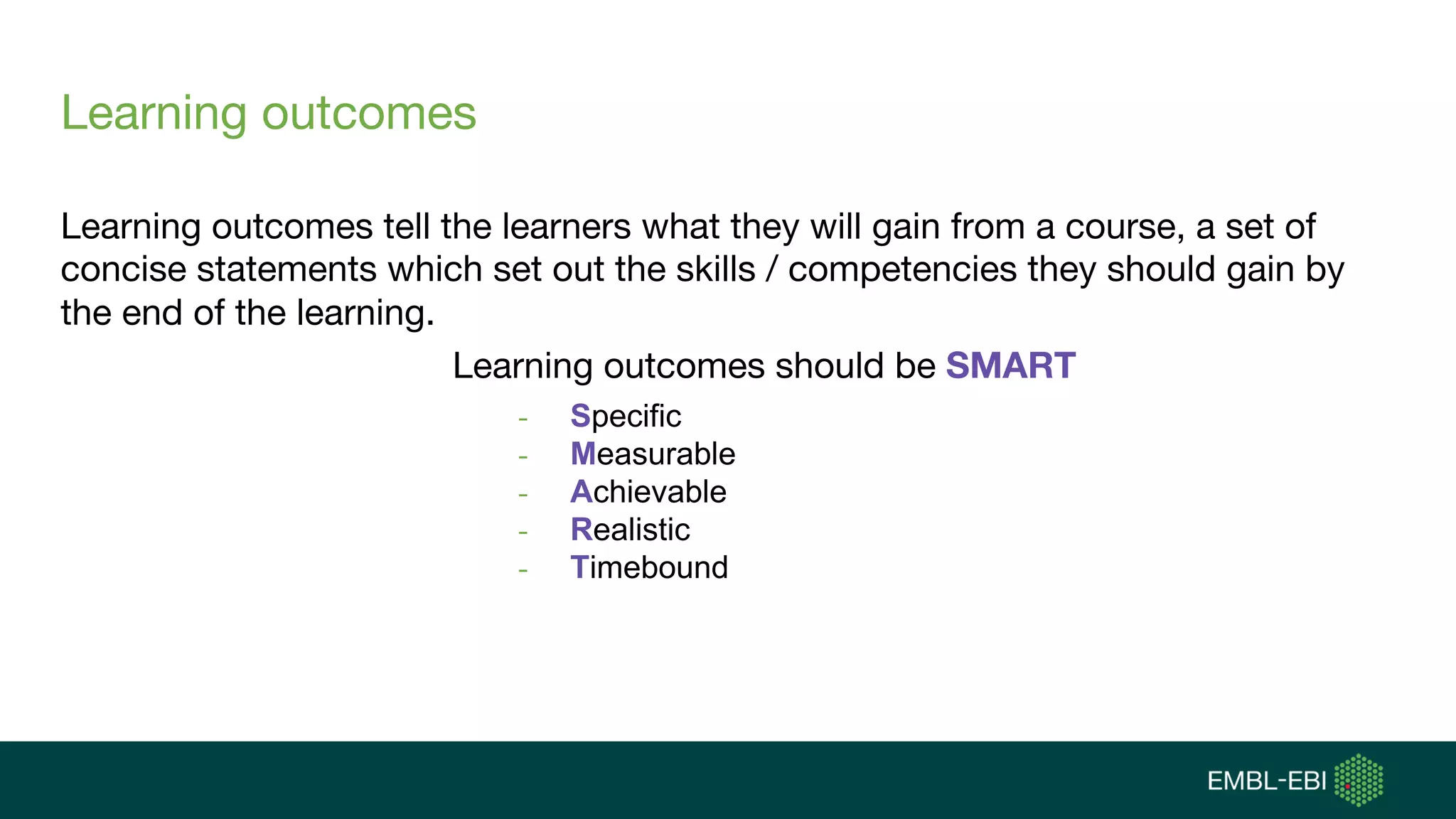 Learning outcomes
Learning outcomes tell the learners what they will gain from a course, a set of
concise statements which set out the skills / competencies they should gain by
the end of the learning.
Learning outcomes should be SMART
- Specific
- Measurable
- Achievable
- Realistic
- Timebound
 