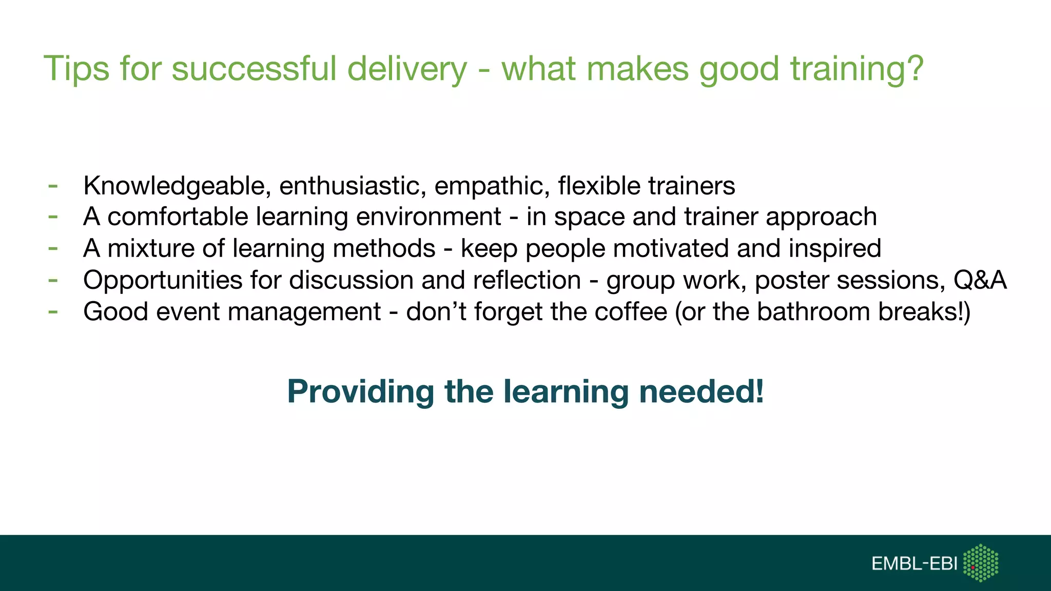 Tips for successful delivery - what makes good training?
- Knowledgeable, enthusiastic, empathic, flexible trainers
- A comfortable learning environment - in space and trainer approach
- A mixture of learning methods - keep people motivated and inspired
- Opportunities for discussion and reflection - group work, poster sessions, Q&A
- Good event management - don’t forget the coffee (or the bathroom breaks!)
Providing the learning needed!
 