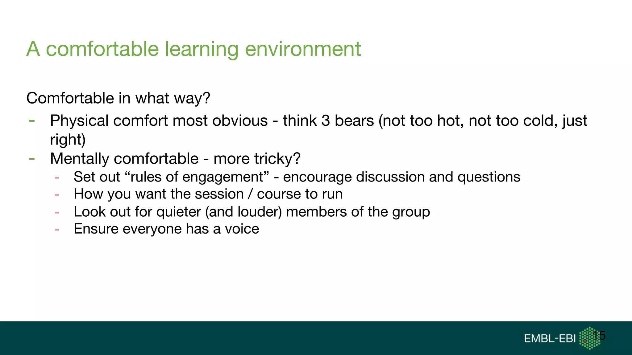 A comfortable learning environment
Comfortable in what way?
- Physical comfort most obvious - think 3 bears (not too hot, not too cold, just
right)
- Mentally comfortable - more tricky?
- Set out “rules of engagement” - encourage discussion and questions
- How you want the session / course to run
- Look out for quieter (and louder) members of the group
- Ensure everyone has a voice
15
 