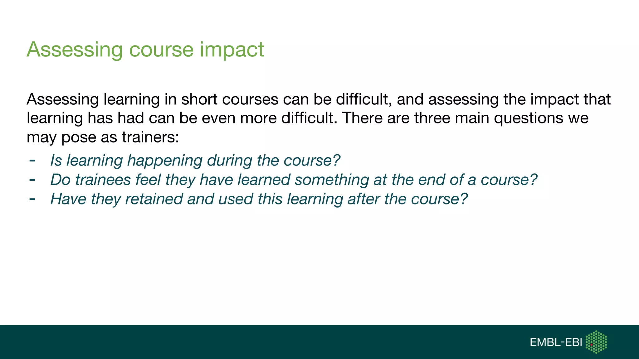 Assessing course impact
Assessing learning in short courses can be difficult, and assessing the impact that
learning has had can be even more difficult. There are three main questions we
may pose as trainers:
- Is learning happening during the course?
- Do trainees feel they have learned something at the end of a course?
- Have they retained and used this learning after the course?
 