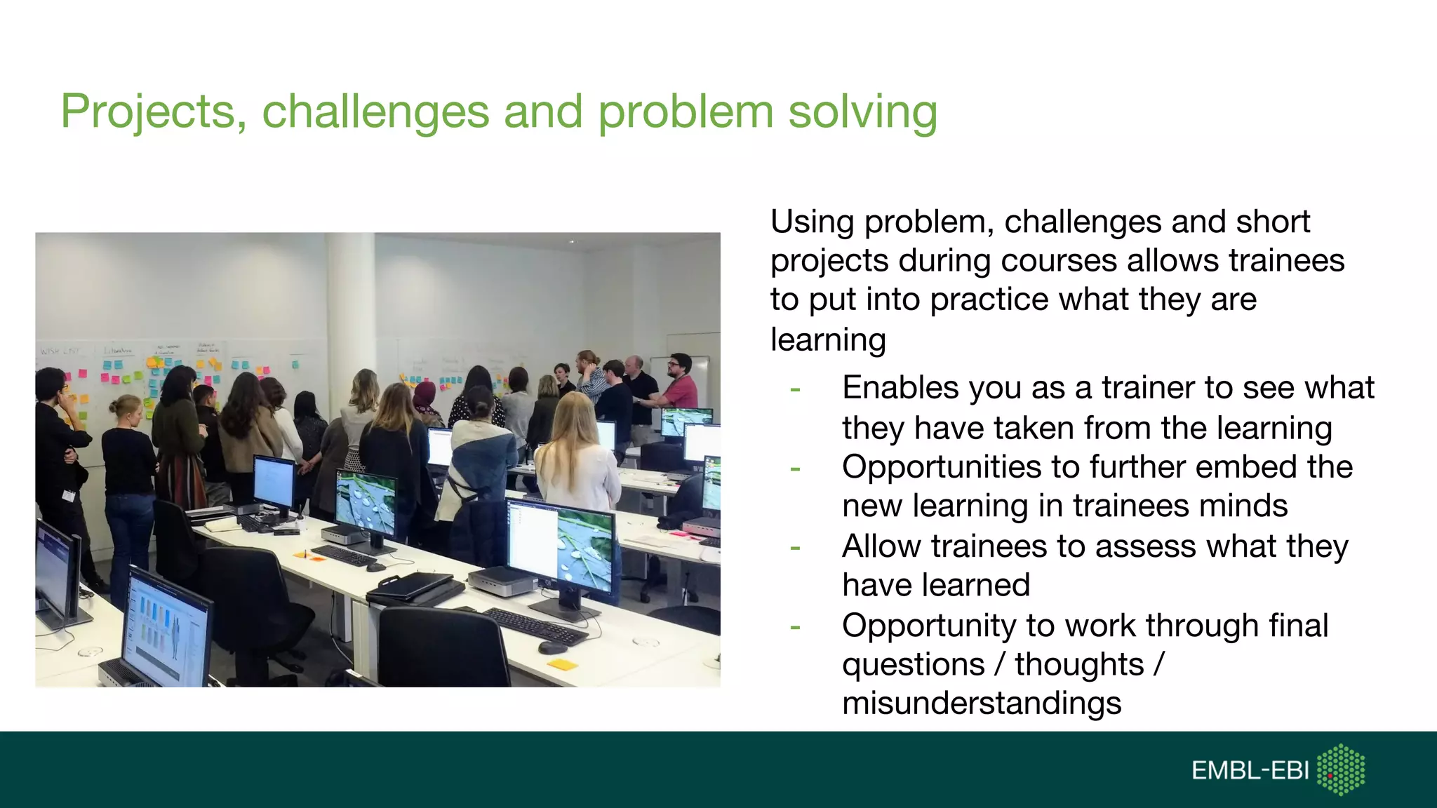 Projects, challenges and problem solving
Using problem, challenges and short
projects during courses allows trainees
to put into practice what they are
learning
- Enables you as a trainer to see what
they have taken from the learning
- Opportunities to further embed the
new learning in trainees minds
- Allow trainees to assess what they
have learned
- Opportunity to work through final
questions / thoughts /
misunderstandings
 