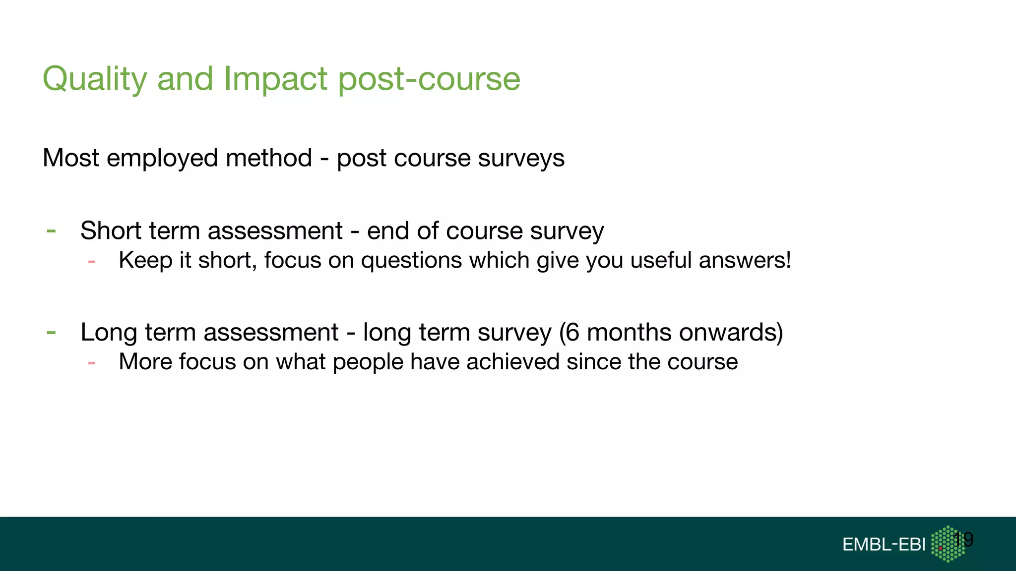 Quality and Impact post-course
Most employed method - post course surveys
- Short term assessment - end of course survey
- Keep it short, focus on questions which give you useful answers!
- Long term assessment - long term survey (6 months onwards)
- More focus on what people have achieved since the course
19
 