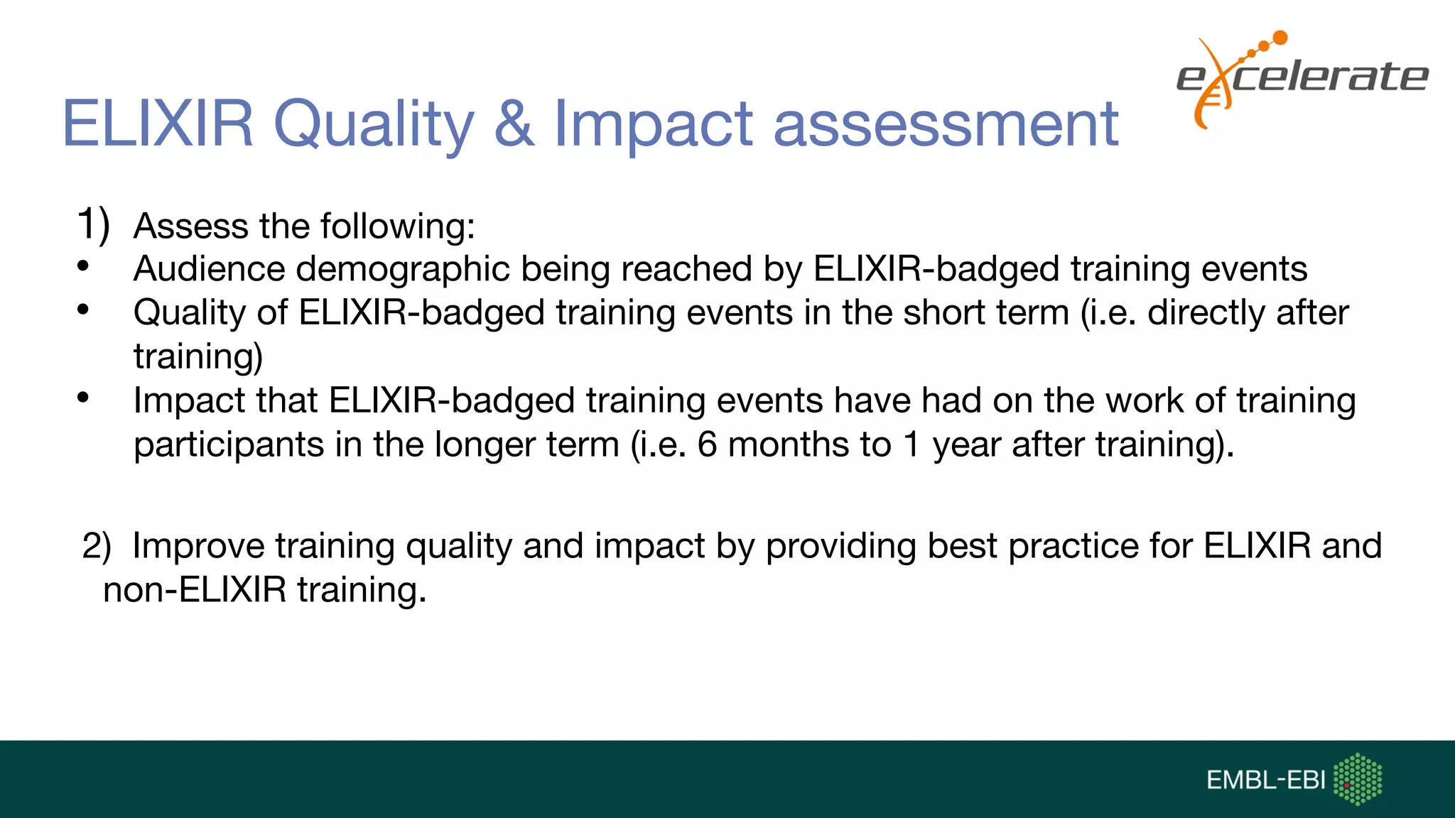 ELIXIR Quality & Impact assessment
1) Assess the following:
• Audience demographic being reached by ELIXIR-badged training events
• Quality of ELIXIR-badged training events in the short term (i.e. directly after
training)
• Impact that ELIXIR-badged training events have had on the work of training
participants in the longer term (i.e. 6 months to 1 year after training).
2) Improve training quality and impact by providing best practice for ELIXIR and
non-ELIXIR training.
 