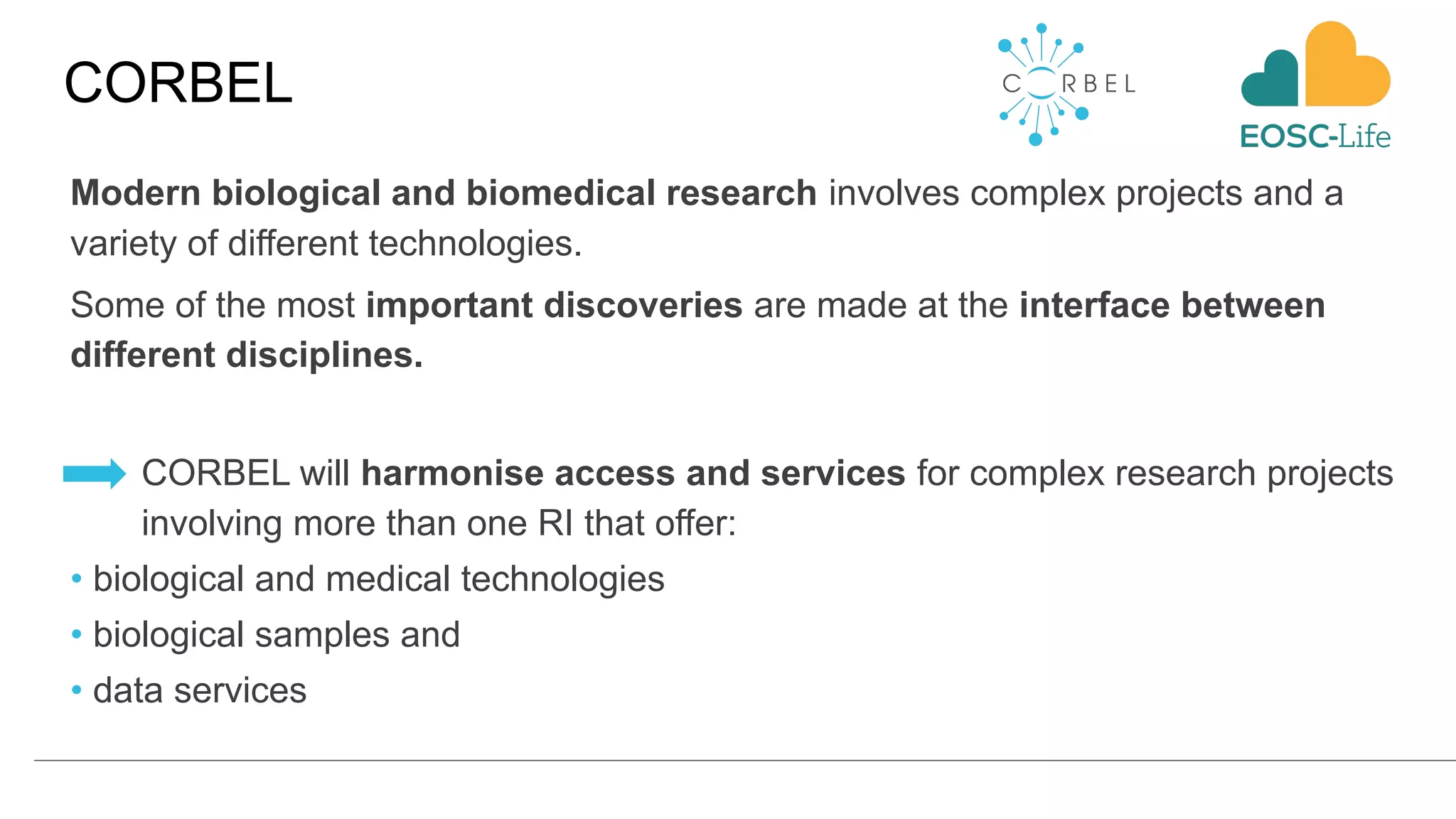 CORBEL
Modern biological and biomedical research involves complex projects and a
variety of different technologies.
Some of the most important discoveries are made at the interface between
different disciplines.
CORBEL will harmonise access and services for complex research projects
involving more than one RI that offer:
• biological and medical technologies
• biological samples and
• data services
 