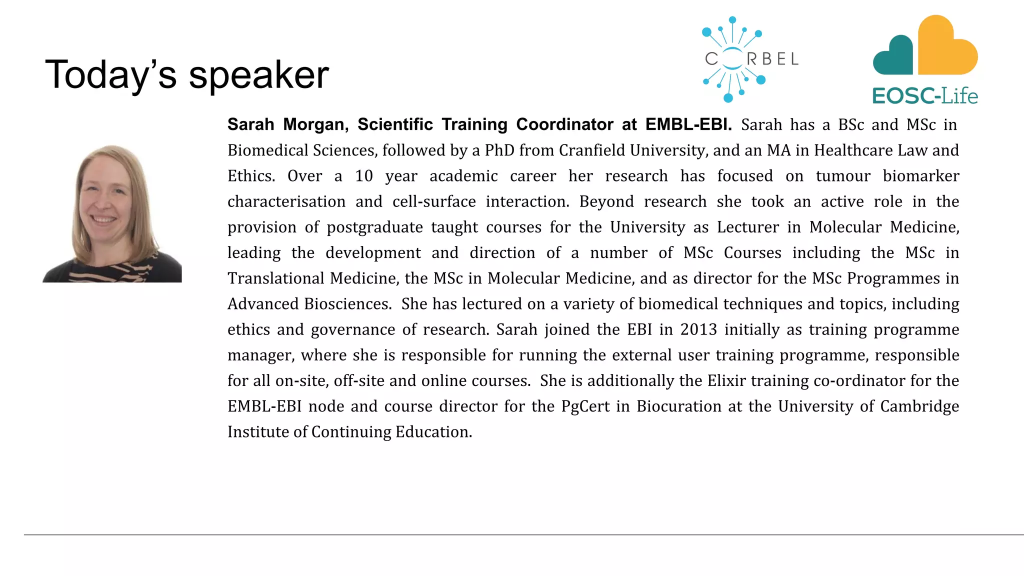 Today’s speaker
Sarah Morgan, Scientific Training Coordinator at EMBL-EBI. Sarah has a BSc and MSc in
Biomedical Sciences, followed by a PhD from Cranfield University, and an MA in Healthcare Law and
Ethics. Over a 10 year academic career her research has focused on tumour biomarker
characterisation and cell-surface interaction. Beyond research she took an active role in the
provision of postgraduate taught courses for the University as Lecturer in Molecular Medicine,
leading the development and direction of a number of MSc Courses including the MSc in
Translational Medicine, the MSc in Molecular Medicine, and as director for the MSc Programmes in
Advanced Biosciences. She has lectured on a variety of biomedical techniques and topics, including
ethics and governance of research. Sarah joined the EBI in 2013 initially as training programme
manager, where she is responsible for running the external user training programme, responsible
for all on-site, off-site and online courses. She is additionally the Elixir training co-ordinator for the
EMBL-EBI node and course director for the PgCert in Biocuration at the University of Cambridge
Institute of Continuing Education.
 