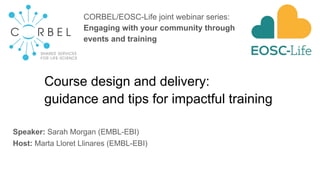Course design and delivery:
guidance and tips for impactful training
Speaker: Sarah Morgan (EMBL-EBI)
Host: Marta Lloret Llinares (EMBL-EBI)
CORBEL/EOSC-Life joint webinar series:
Engaging with your community through
events and training
 