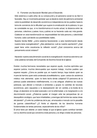 8. Fomentar una Asociación Mundial para el Desarrollo
Sólo estamos a cuatro años de su consecución y el panorama social no es fácil ni
favorable. Hay un movimiento pendular que va desde la visión de optimismo ambiental
sobre la posibilidad de desarrollo económico e independencia de los pueblos hasta la
toma de conciencia de la dificultad que supone la erradicación de la pobreza; lo que
es constatable es que, si no transformamos el mundo actual, la distancia entre las
personas, colectivos y países ricos y pobres se va haciendo cada vez más grande.
Colaborar en esta transformación es responsabilidad de toda persona y colectividad
humana, cada cual desde sus posibilidades reales.
Nuestra familia MJMJ ¿cómo estamos favoreciendo a esta transformación desde
nuestra tarea evangelizadora? ¿Nos planteamos cuál es nuestra aportación? ¿Qué
papel tiene entre nosotros/as la reflexión social? ¿Qué conocemos acerca del
pensamiento social cristiano?
Haciendo nuestra esta dimensión social de la evangelización iniciamos este tema con
unas palabras tomadas del Compendio de Doctrina Social de la Iglesia:
Existen muchos hermanos necesitados que esperan ayuda, muchos oprimidos que
esperan justicia, muchos desocupados que esperan trabajo, muchos pueblos que
esperan respeto: ¿Cómo es posible que, en nuestro tiempo, haya todavía quien se
muere de hambre; quien está condenado al analfabetismo; quien carece de asistencia
médica más elemental; quien no tiene techo donde cobijarse? El panorama de la
pobreza puede extenderse indefinidamente, si a las antiguas añadimos las nuevas
pobrezas, que afectan a menudo a ambientes y grupos no carentes de recursos
económicos, pero expuestos a la desesperación del sin sentido, a la insidia de la
droga, al abandono en la edad avanzada o en la enfermedad, a la marginación o a la
discriminación social…¿Podemos quedar al margen ante las perspectivas de un
desequilibrio ecológico, que hace inhabitables y enemigas del hombre las vastas áreas
del planeta? ¿O ante los problemas de la paz, amenazada a menudo con la pesadilla
de guerras catastróficas? ¿O frente al vilipendio de los derechos humanos
fundamentales de tantas personas, especialmente de los niños?
El amor tiene por delante un vasto trabajo al que la Iglesia quiere contribuir también
con su doctrina social que concierne a toda persona y se dirige a todas las personas.
 