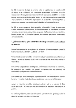La DSI no es una ideología o corriente entre el capitalismo y el socialismo: El
socialismo y el capitalismo son igualmente responsables de graves injusticias
sociales, de métodos y consecuencias moralmente rechazables. La DSI no se puede
asimilar al programa de ningún partido político, es esencialmente teología moral (SRS
41), su cometido es clarificar las implicaciones de los distintos proyectos políticos y
económicos, para que sean conformes a la dignidad de la persona humana.
La DSI no es un cuerpo de doctrina estática o inmutable. Porque al proponerse
iluminar e interpretar las situaciones históricas cambiantes no puede tener la misma
validez que las afirmaciones dogmáticas.La Iglesia, dijo Pablo VI, no tiene una palabra
única que decir ante los problemas sociales; una misma fe puede llevar a soluciones
concretas distintas.
3. ¿Cómo se elaboray aplica la DSI?:El contenidogeneralde laEnseñanzaSocial
de la Iglesia
Las respuestas históricas de la Iglesia a los problemas sociales se elaboran siguiendo
la dinámica inductiva del VER - JUZGAR – ACTUAR
Ver se trata de percibir la realidad con sensibilidad, porque se trata de cuestiones que
afectan a la persona, es ver con preocupación la realidad que tiene rostros humanos
imborrables.
Para ver hay que percibir con la inteligencia, e informarsey comprender los problemas,
las situaciones de injusticia, sus causas, los factores que las producen, los
mecanismos y las personas que las reproducen.
Para ver hay que analizar en equipo, organizadamente, con la ayuda de las ciencias
humanas y sociales, desde distintos puntos de vista, una misma realidad social.
Juzgar: es interpretar la realidad y distinguir qué es y qué no es proyecto de Dios
sobre el hombre y el mundo en la vida concreta de las personas, colectividades y
pueblos.
Es iluminar y valorar qué conduce a la justicia y a la liberación (gracia) y qué a la
injusticia, opresión y dominación (“desgracia”)
 