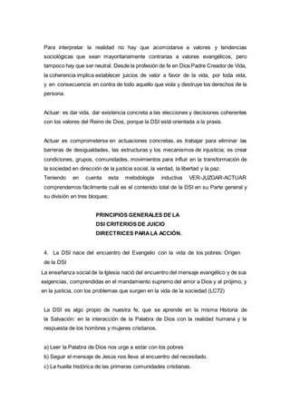 Para interpretar la realidad no hay que acomodarse a valores y tendencias
sociológicas que sean mayoritariamente contrarias a valores evangélicos, pero
tampoco hay que ser neutral. Desde la profesión de fe en Dios Padre Creador de Vida,
la coherencia implica establecer juicios de valor a favor de la vida, por toda vida,
y en consecuencia en contra de todo aquello que viola y destruye los derechos de la
persona.
Actuar: es dar vida, dar existencia concreta a las elecciones y decisiones coherentes
con los valores del Reino de Dios, porque la DSI está orientada a la praxis.
Actuar es comprometerse en actuaciones concretas, es trabajar para eliminar las
barreras de desigualdades, las estructuras y los mecanismos de injusticia; es crear
condiciones, grupos, comunidades, movimientos para influir en la transformación de
la sociedad en dirección de la justicia social, la verdad, la libertad y la paz.
Teniendo en cuenta esta metodología inductiva VER-JUZGAR-ACTUAR
comprendemos fácilmente cuál es el contenido total de la DSI en su Parte general y
su división en tres bloques:
PRINCIPIOS GENERALES DE LA
DSI CRITERIOS DE JUICIO
DIRECTRICES PARA LA ACCIÓN.
4. La DSI nace del encuentro del Evangelio con la vida de los pobres: Origen
de la DSI
La enseñanza social de la Iglesia nació del encuentro del mensaje evangélico y de sus
exigencias, comprendidas en el mandamiento supremo del amor a Dios y al prójimo, y
en la justicia, con los problemas que surgen en la vida de la sociedad (LC72)
La DSI es algo propio de nuestra fe, que se aprende en la misma Historia de
la Salvación: en la interacción de la Palabra de Dios con la realidad humana y la
respuesta de los hombres y mujeres cristianos.
a) Leer la Palabra de Dios nos urge a estar con los pobres
b) Seguir el mensaje de Jesús nos lleva al encuentro del necesitado.
c) La huella histórica de las primeras comunidades cristianas.
 