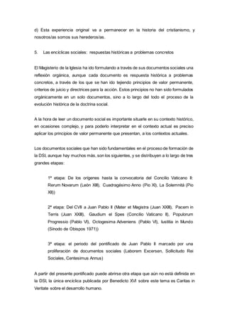 d) Esta experiencia original va a permanecer en la historia del cristianismo, y
nosotros/as somos sus herederos/as.
5. Las encíclicas sociales: respuestas históricas a problemas concretos
El Magisterio de la Iglesia ha ido formulando a través de sus documentos sociales una
reflexión orgánica, aunque cada documento es respuesta histórica a problemas
concretos, a través de los que se han ido tejiendo principios de valor permanente,
criterios de juicio y directrices para la acción. Estos principios no han sido formulados
orgánicamente en un solo documentos, sino a lo largo del todo el proceso de la
evolución histórica de la doctrina social.
A la hora de leer un documento social es importante situarle en su contexto histórico,
en ocasiones complejo, y para poderlo interpretar en el contexto actual es preciso
aplicar los principios de valor permanente que presentan, a los contextos actuales.
Los documentos sociales que han sido fundamentales en el proceso de formación de
la DSI, aunque hay muchos más, son los siguientes, y se distribuyen a lo largo de tres
grandes etapas:
1ª etapa: De los orígenes hasta la convocatoria del Concilio Vaticano II:
Rerum Novarum (León XIII), Cuadragésimo Anno (Pio XI), La Solemnitá (Pio
XII))
2ª etapa: Del CVII a Juan Pablo II (Mater et Magistra (Juan XXIII), Pacem in
Terris (Juan XXIII), Gaudium el Spes (Concilio Vaticano II), Populorum
Progressio (Pablo VI), Octogesima Adveniens (Pablo VI), Iustitia in Mundo
(Sínodo de Obispos 1971))
3ª etapa: el periodo del pontificado de Juan Pablo II marcado por una
proliferación de documentos sociales (Laborem Excersen, Sollicitudo Rei
Sociales, Centesimus Annus)
A partir del presente pontificado puede abrirse otra etapa que aún no está definida en
la DSI, la única encíclica publicada por Benedicto XVI sobre este tema es Caritas in
Veritate sobre el desarrollo humano.
 