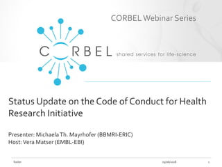 Status Update on the Code of Conduct for Health
Research Initiative
Presenter: MichaelaTh. Mayrhofer (BBMRI-ERIC)
Host:Vera Matser (EMBL-EBI)
05/06/2018footer 1
CORBELWebinar Series
 