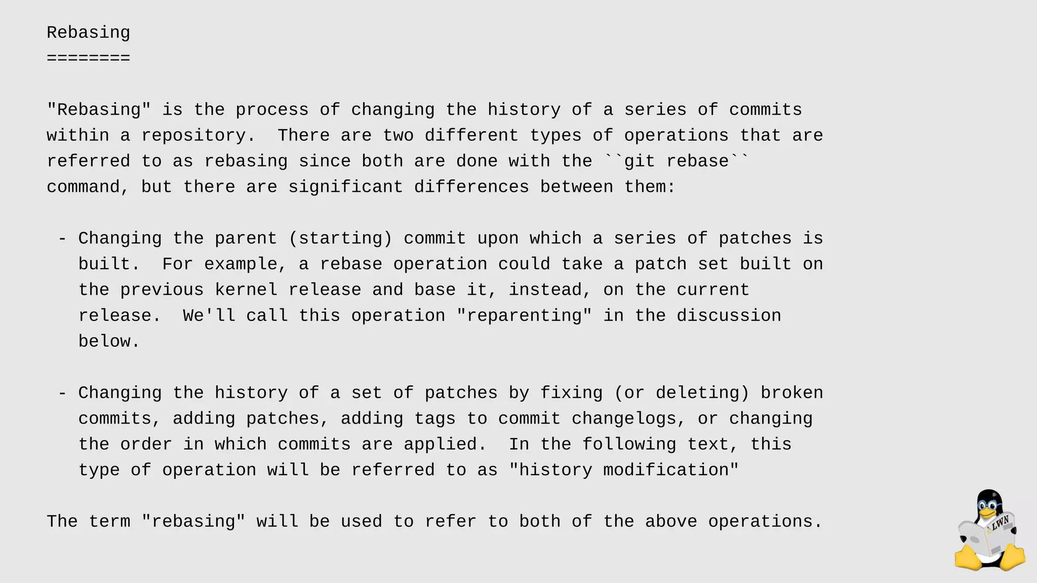 Rebasing
========
"Rebasing" is the process of changing the history of a series of commits
within a repository. There are two different types of operations that are
referred to as rebasing since both are done with the ``git rebase``
command, but there are significant differences between them:
- Changing the parent (starting) commit upon which a series of patches is
built. For example, a rebase operation could take a patch set built on
the previous kernel release and base it, instead, on the current
release. We'll call this operation "reparenting" in the discussion
below.
- Changing the history of a set of patches by fixing (or deleting) broken
commits, adding patches, adding tags to commit changelogs, or changing
the order in which commits are applied. In the following text, this
type of operation will be referred to as "history modification"
The term "rebasing" will be used to refer to both of the above operations.
 