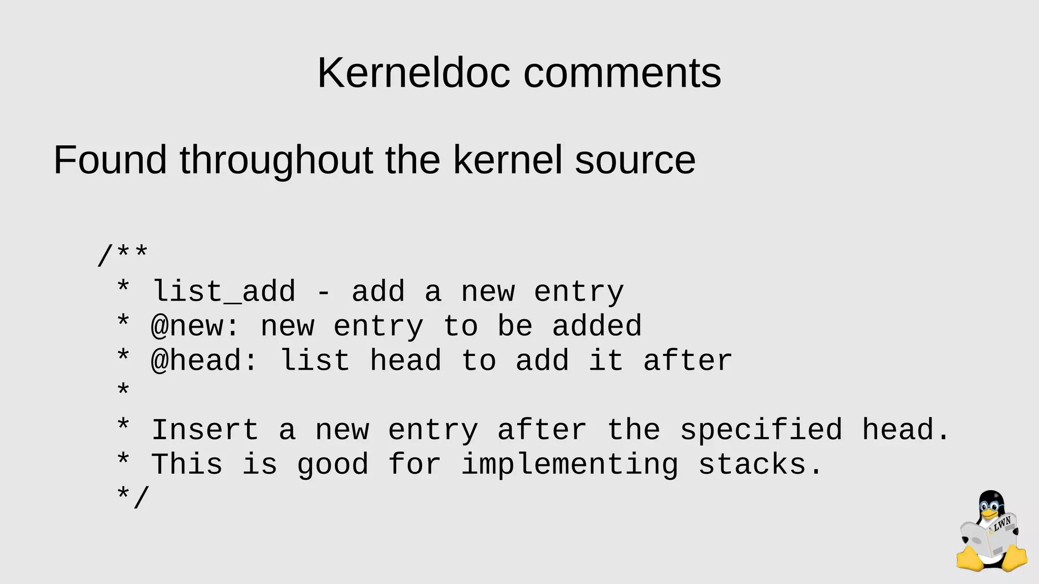 Kerneldoc comments
Found throughout the kernel source
/**
* list_add - add a new entry
* @new: new entry to be added
* @head: list head to add it after
*
* Insert a new entry after the specified head.
* This is good for implementing stacks.
*/
 