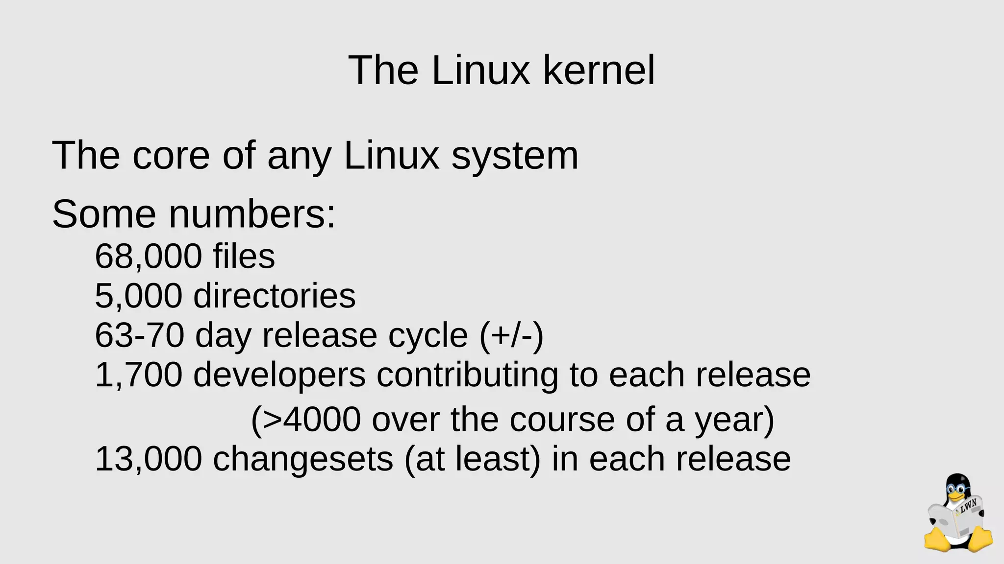 The Linux kernel
The core of any Linux system
Some numbers:
68,000 files
5,000 directories
63-70 day release cycle (+/-)
1,700 developers contributing to each release
(>4000 over the course of a year)
13,000 changesets (at least) in each release
 