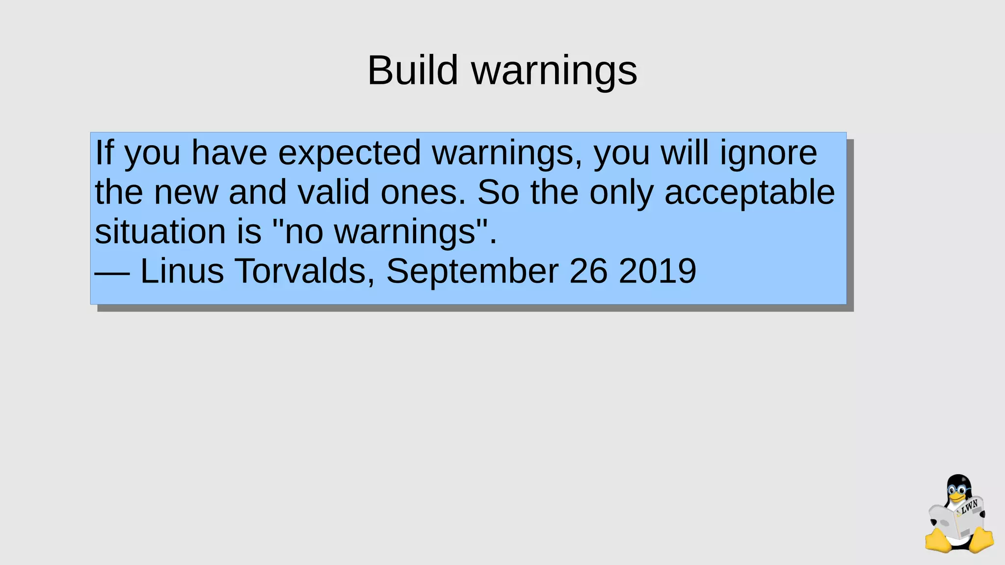 Build warnings
If you have expected warnings, you will ignore
the new and valid ones. So the only acceptable
situation is "no warnings".
— Linus Torvalds, September 26 2019
 