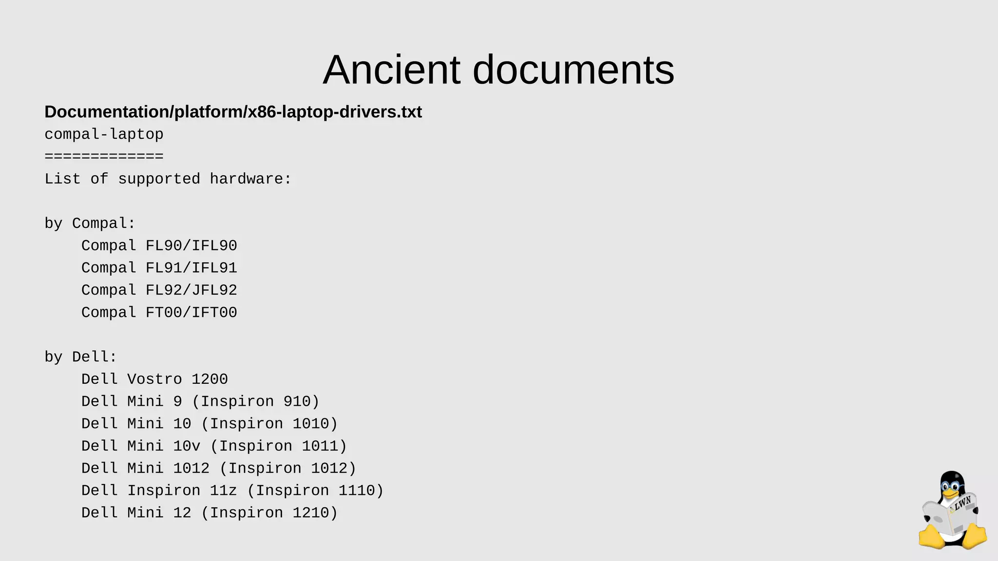 Ancient documents
Documentation/platform/x86-laptop-drivers.txt
compal-laptop
=============
List of supported hardware:
by Compal:
Compal FL90/IFL90
Compal FL91/IFL91
Compal FL92/JFL92
Compal FT00/IFT00
by Dell:
Dell Vostro 1200
Dell Mini 9 (Inspiron 910)
Dell Mini 10 (Inspiron 1010)
Dell Mini 10v (Inspiron 1011)
Dell Mini 1012 (Inspiron 1012)
Dell Inspiron 11z (Inspiron 1110)
Dell Mini 12 (Inspiron 1210)
 