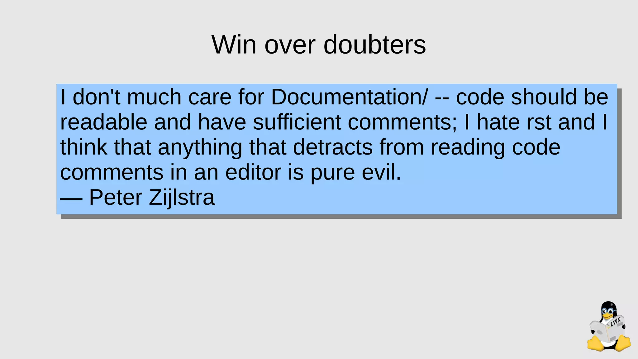 Win over doubters
I don't much care for Documentation/ -- code should be
readable and have sufficient comments; I hate rst and I
think that anything that detracts from reading code
comments in an editor is pure evil.
— Peter Zijlstra
 