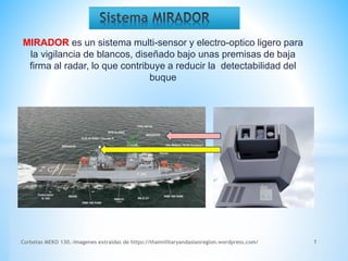 MIRADOR es un sistema multi-sensor y electro-optico ligero para
la vigilancia de blancos, diseñado bajo unas premisas de baja
firma al radar, lo que contribuye a reducir la detectabilidad del
buque
Corbetas MEKO 130.-Imagenes extraidas de https://thaimilitaryandasianregion.wordpress.com/ 1
 