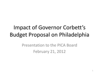 Impact of Governor Corbett’s
Budget Proposal on Philadelphia
    Presentation to the PICA Board
          February 21, 2012



                                     1
 