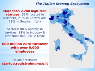 More than 2,700 high-tech startups: 58% located in Northern, 21% in Central and 21% in Southern Italy 
Sectors: 80% operate in services, 18% in industry & craftsmanship, 2% in trade 
600 million euro turnover with over 9,000 employees 
Online database: startup.registroimprese.it 
The Italian Startup Ecosystem  