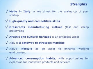 √Made in Italy: a key driver for the scaling-up of your startup 
√High-quality and competitive skills 
√Grassroots manufacturing culture (fast and cheap prototyping) 
√Artistic and cultural heritage is an untapped asset 
√Italy is a gateway to strategic markets 
√Italy’s lifestyle as an asset to enhance working environment 
√Advanced consumption habits, with opportunities for expansion for innovative products and services 
Strenghts  