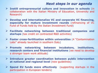 Instill entrepreneurial culture and innovation in schools (in collaboration with the Italian Ministry of Education, University and Research) 
Develop and internationalize VC and corporate VC financing, especially for mature investment rounds (refinancing of VC Fund of Funds held by the Italian Investment Fund) 
Facilitate networking between traditional companies and startups (tax credit on contracted R&D activities) 
Foster cross-fertilization within universities (4 “Contamination Labs” already launched in southern Italy) 
Promote networking between incubators, institutions, research centers and financial institutions (we need to develop a stronger team work attitude) 
Introduce greater coordination between public intervention at national and regional level (new guidelines) 
Spend EU funds more effectively (supporting startups in the participation in European tenders) 
Next steps in our agenda  