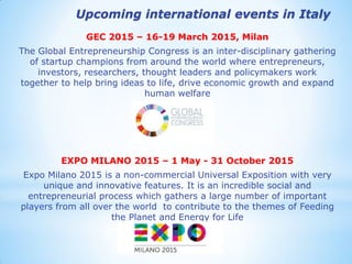 GEC 2015 – 16-19 March 2015, Milan 
The Global Entrepreneurship Congress is an inter-disciplinary gathering of startup champions from around the world where entrepreneurs, investors, researchers, thought leaders and policymakers work together to help bring ideas to life, drive economic growth and expand human welfare 
EXPO MILANO 2015 – 1 May - 31 October 2015 
Expo Milano 2015 is a non-commercial Universal Exposition with very unique and innovative features. It is an incredible social and entrepreneurial process which gathers a large number of important players from all over the world to contribute to the themes of Feeding the Planet and Energy for Life 
Upcoming international events in Italy  