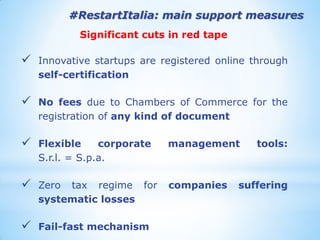 #RestartItalia: main support measures 
Significant cuts in red tape 
Innovative startups are registered online through self-certification 
No fees due to Chambers of Commerce for the registration of any kind of document 
Flexible corporate management tools: S.r.l. = S.p.a. 
Zero tax regime for companies suffering systematic losses 
Fail-fast mechanism 
 