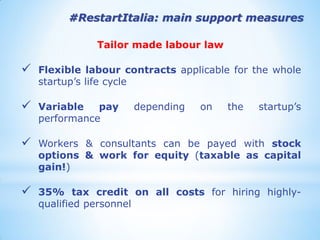 #RestartItalia: main support measures 
Tailor made labour law 
Flexible labour contracts applicable for the whole startup’s life cycle 
Variable pay depending on the startup’s performance 
Workers & consultants can be payed with stock options & work for equity (taxable as capital gain!) 
35% tax credit on all costs for hiring highly- qualified personnel  