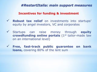#RestartItalia: main support measures 
Incentives for funding & investment 
Robust tax relief on investments into startups’ equity by angel investors, VC and corporates 
Startups can raise money through equity crowdfunding online portals (1st tailor-made law on an international level) 
Free, fast-track public guarantee on bank loans, covering 80% of the lent sum  