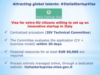 Visa for extra-EU citizens willing to set up an innovative startup in Italy 
Centralized procedure (ISV Technical Committee) 
The Committee evaluates the application (CV + business model) within 30 days 
Financial resources for at least EUR 50,000 are required 
Process entirely managed online, through a dedicated website: italiastartupvisa.mise.gov.it 
Attracting global talents: #ItaliaStartupVisa  